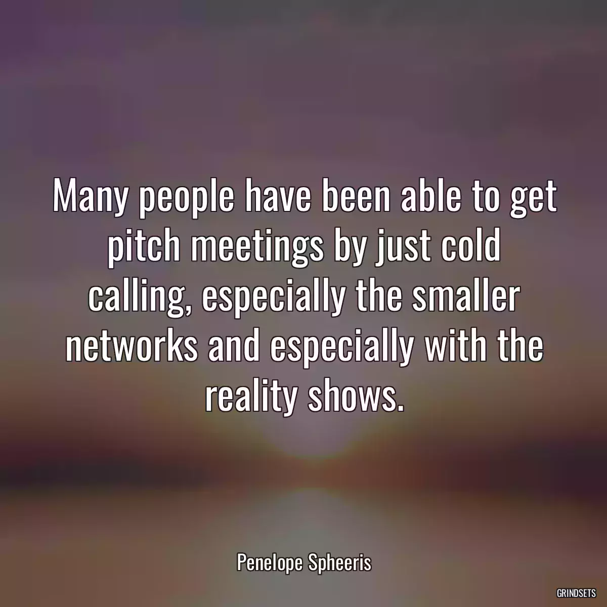 Many people have been able to get pitch meetings by just cold calling, especially the smaller networks and especially with the reality shows.