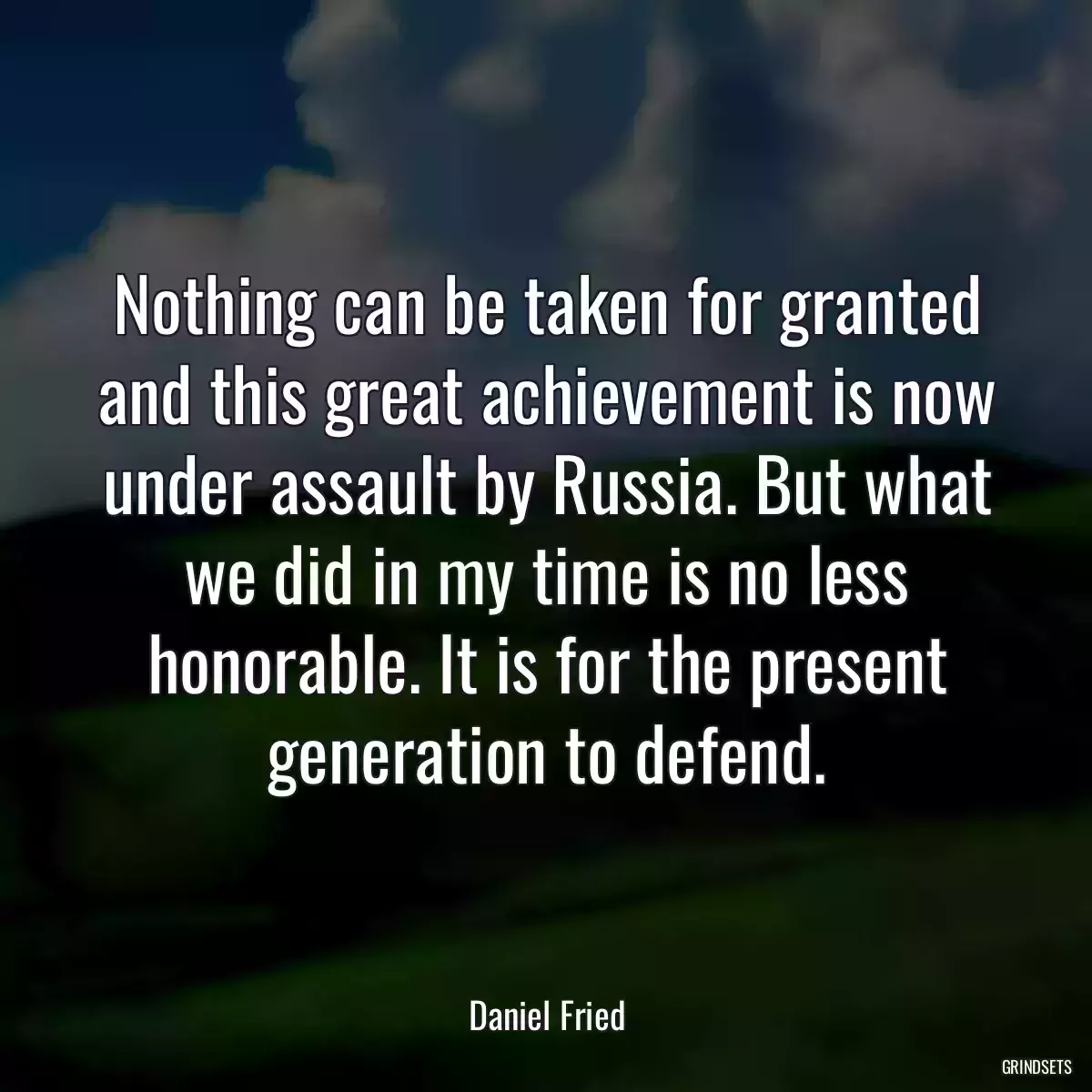 Nothing can be taken for granted and this great achievement is now under assault by Russia. But what we did in my time is no less honorable. It is for the present generation to defend.