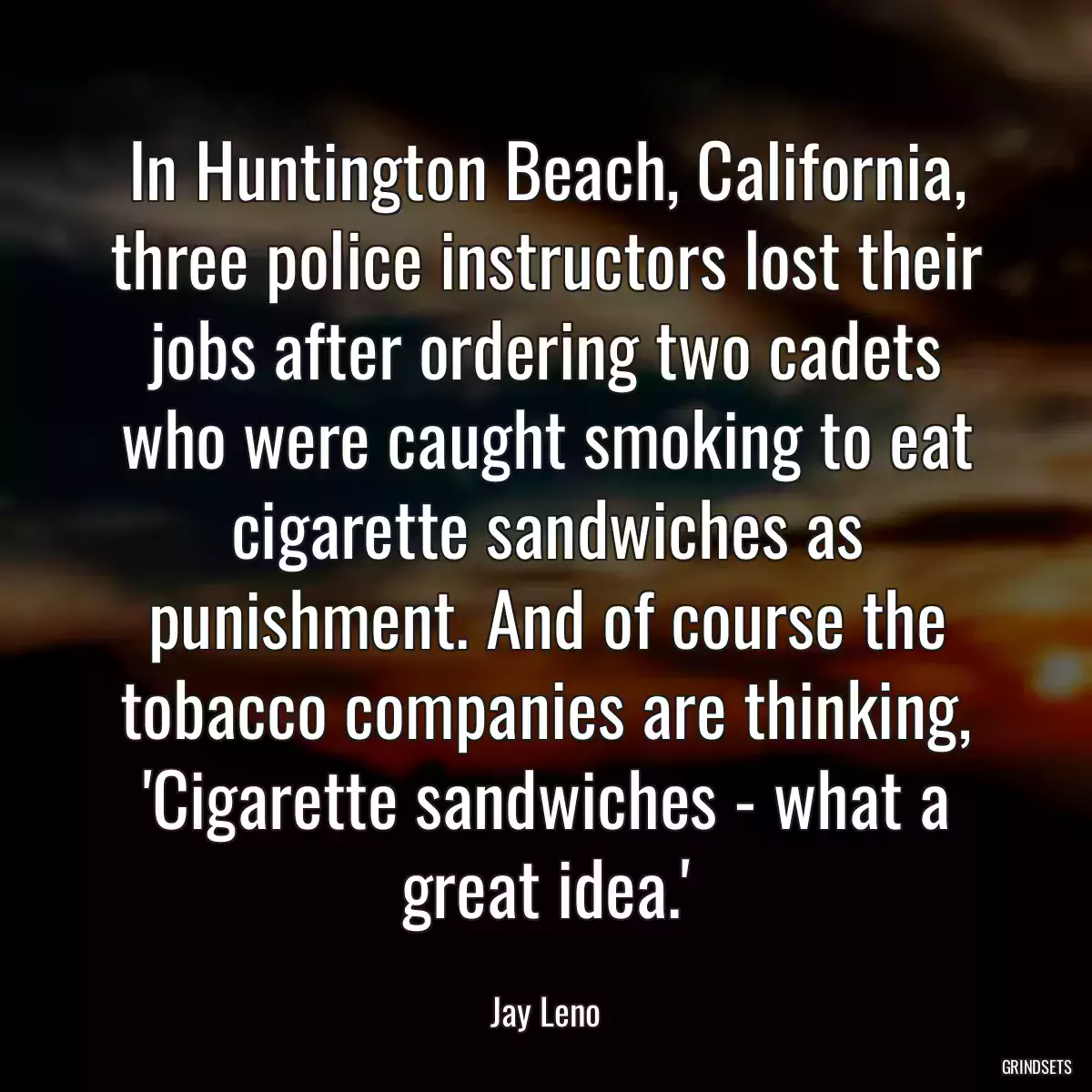 In Huntington Beach, California, three police instructors lost their jobs after ordering two cadets who were caught smoking to eat cigarette sandwiches as punishment. And of course the tobacco companies are thinking, \'Cigarette sandwiches - what a great idea.\'