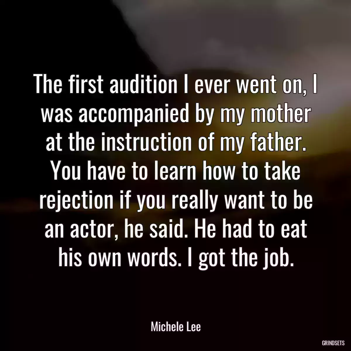 The first audition I ever went on, I was accompanied by my mother at the instruction of my father. You have to learn how to take rejection if you really want to be an actor, he said. He had to eat his own words. I got the job.