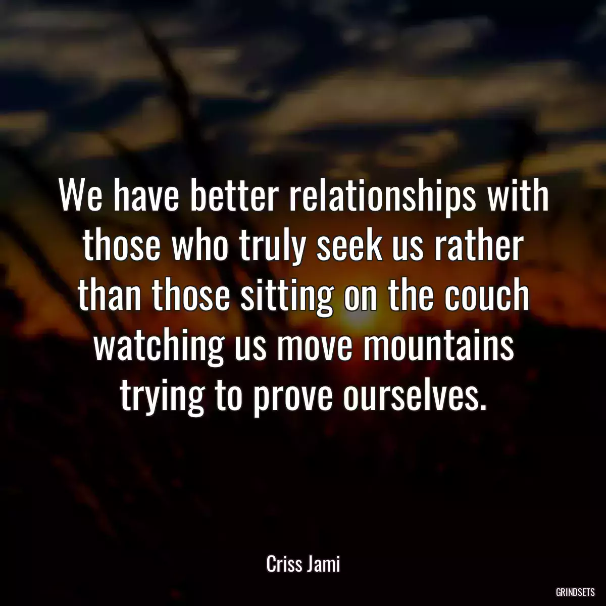 We have better relationships with those who truly seek us rather than those sitting on the couch watching us move mountains trying to prove ourselves.