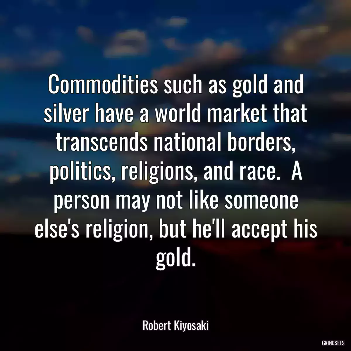 Commodities such as gold and silver have a world market that transcends national borders, politics, religions, and race.  A person may not like someone else\'s religion, but he\'ll accept his gold.