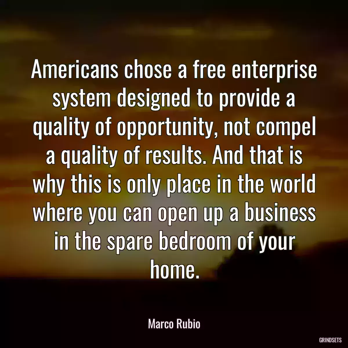 Americans chose a free enterprise system designed to provide a quality of opportunity, not compel a quality of results. And that is why this is only place in the world where you can open up a business in the spare bedroom of your home.