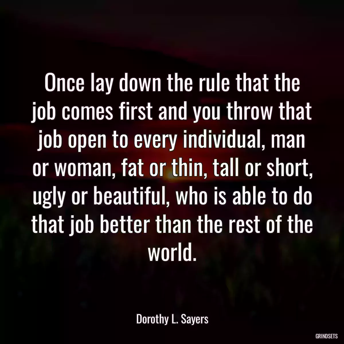 Once lay down the rule that the job comes first and you throw that job open to every individual, man or woman, fat or thin, tall or short, ugly or beautiful, who is able to do that job better than the rest of the world.