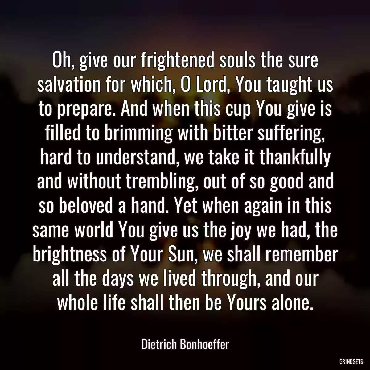 Oh, give our frightened souls the sure salvation for which, O Lord, You taught us to prepare. And when this cup You give is filled to brimming with bitter suffering, hard to understand, we take it thankfully and without trembling, out of so good and so beloved a hand. Yet when again in this same world You give us the joy we had, the brightness of Your Sun, we shall remember all the days we lived through, and our whole life shall then be Yours alone.