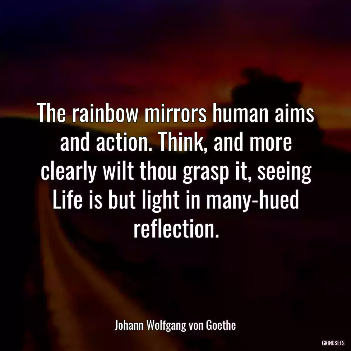 The rainbow mirrors human aims and action. Think, and more clearly wilt thou grasp it, seeing Life is but light in many-hued reflection.