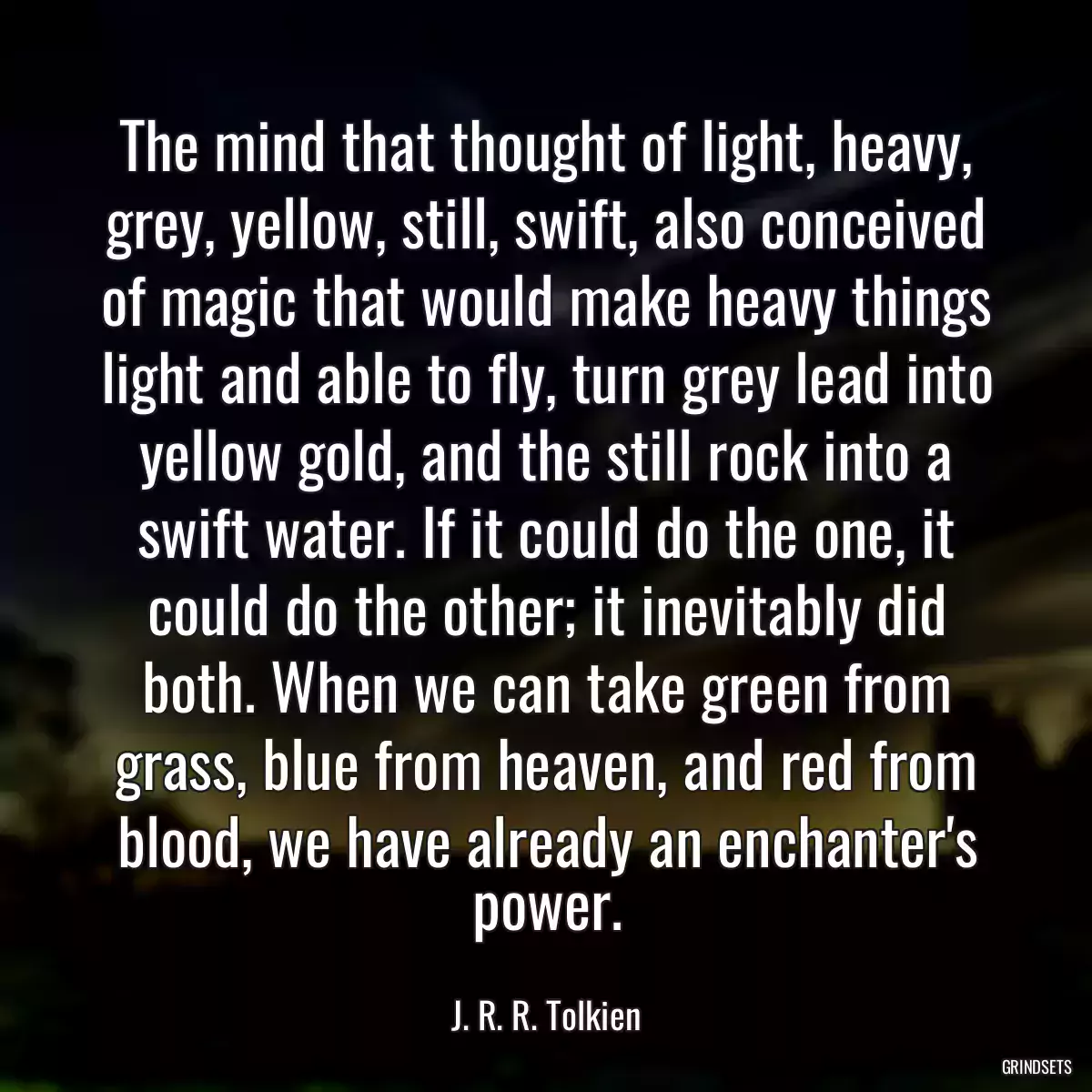 The mind that thought of light, heavy, grey, yellow, still, swift, also conceived of magic that would make heavy things light and able to fly, turn grey lead into yellow gold, and the still rock into a swift water. If it could do the one, it could do the other; it inevitably did both. When we can take green from grass, blue from heaven, and red from blood, we have already an enchanter\'s power.