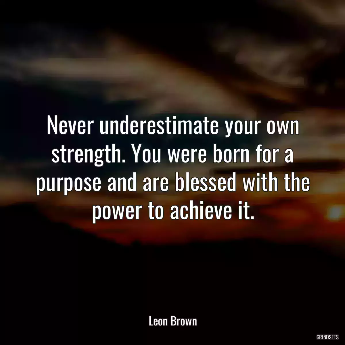 Never underestimate your own strength. You were born for a purpose and are blessed with the power to achieve it.