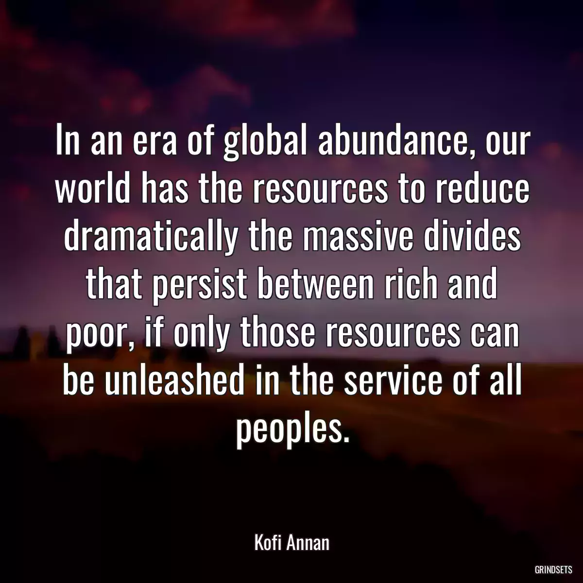 In an era of global abundance, our world has the resources to reduce dramatically the massive divides that persist between rich and poor, if only those resources can be unleashed in the service of all peoples.