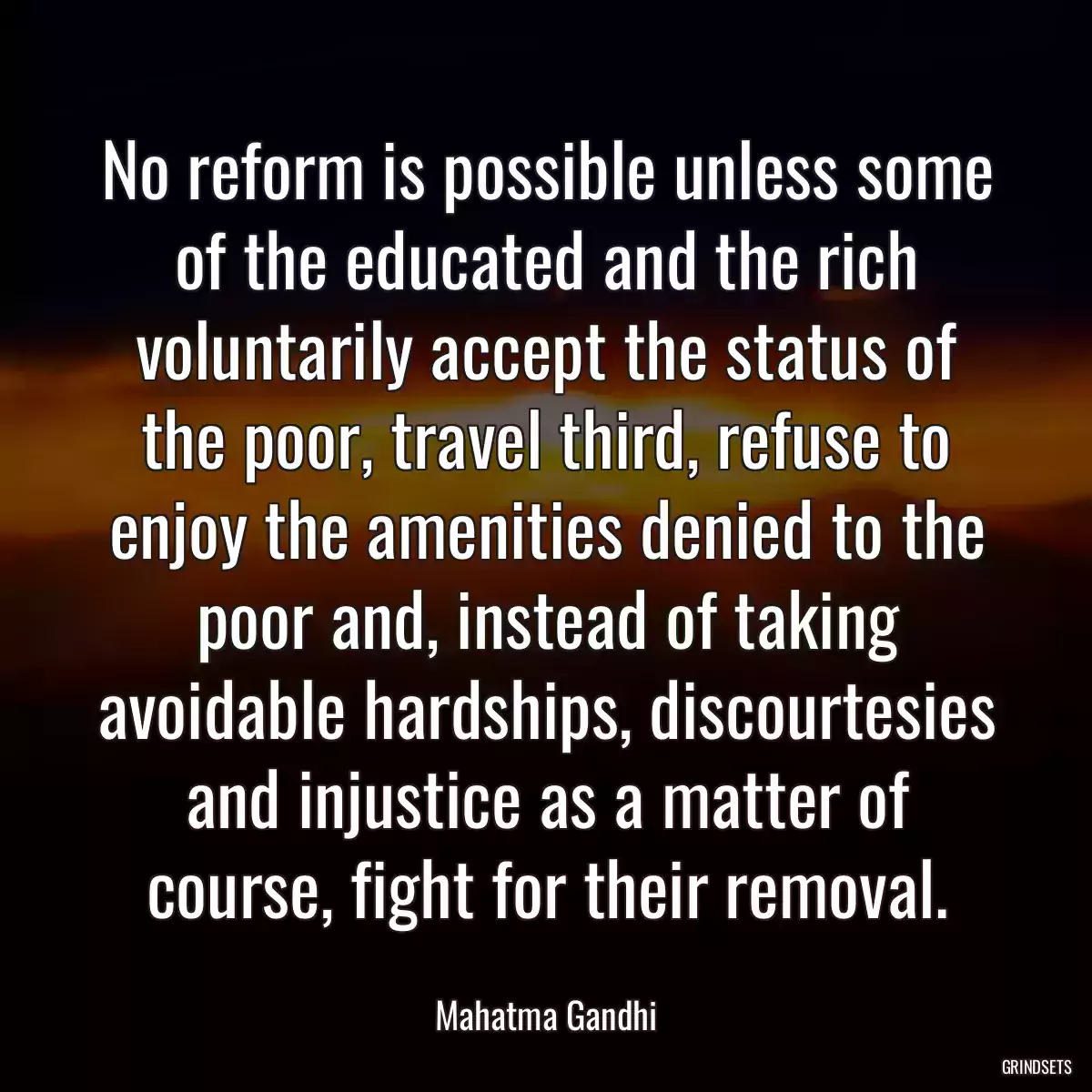 No reform is possible unless some of the educated and the rich voluntarily accept the status of the poor, travel third, refuse to enjoy the amenities denied to the poor and, instead of taking avoidable hardships, discourtesies and injustice as a matter of course, fight for their removal.