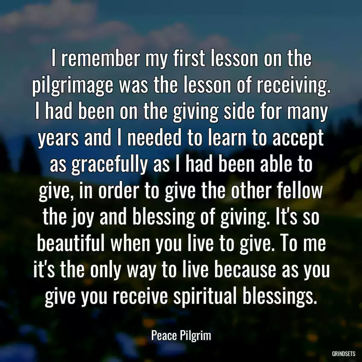 I remember my first lesson on the pilgrimage was the lesson of receiving. I had been on the giving side for many years and I needed to learn to accept as gracefully as I had been able to give, in order to give the other fellow the joy and blessing of giving. It\'s so beautiful when you live to give. To me it\'s the only way to live because as you give you receive spiritual blessings.