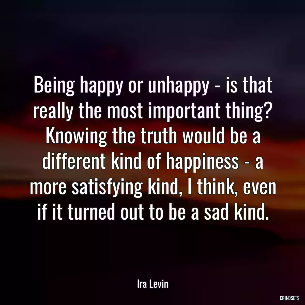 Being happy or unhappy - is that really the most important thing? Knowing the truth would be a different kind of happiness - a more satisfying kind, I think, even if it turned out to be a sad kind.