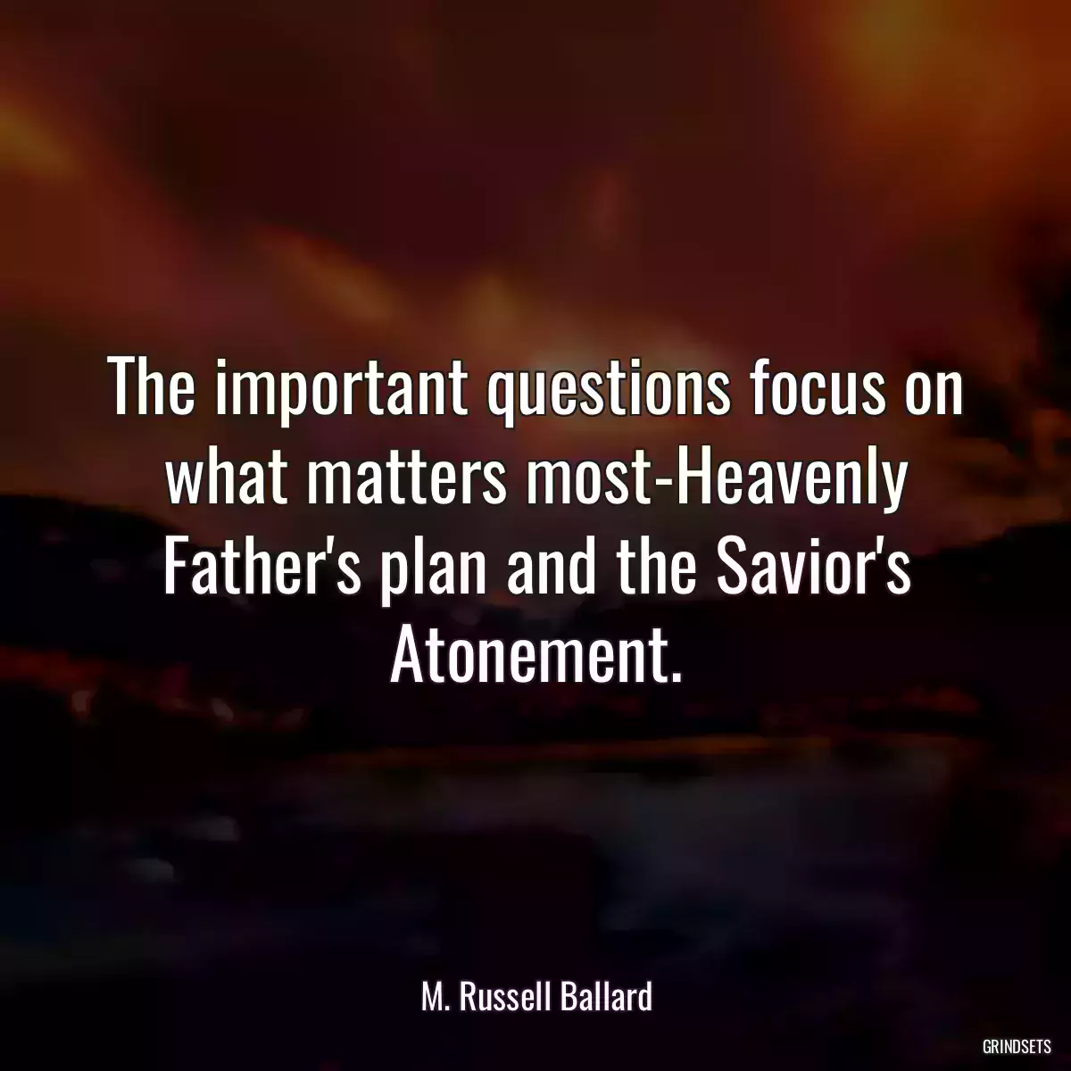 The important questions focus on what matters most-Heavenly Father\'s plan and the Savior\'s Atonement.