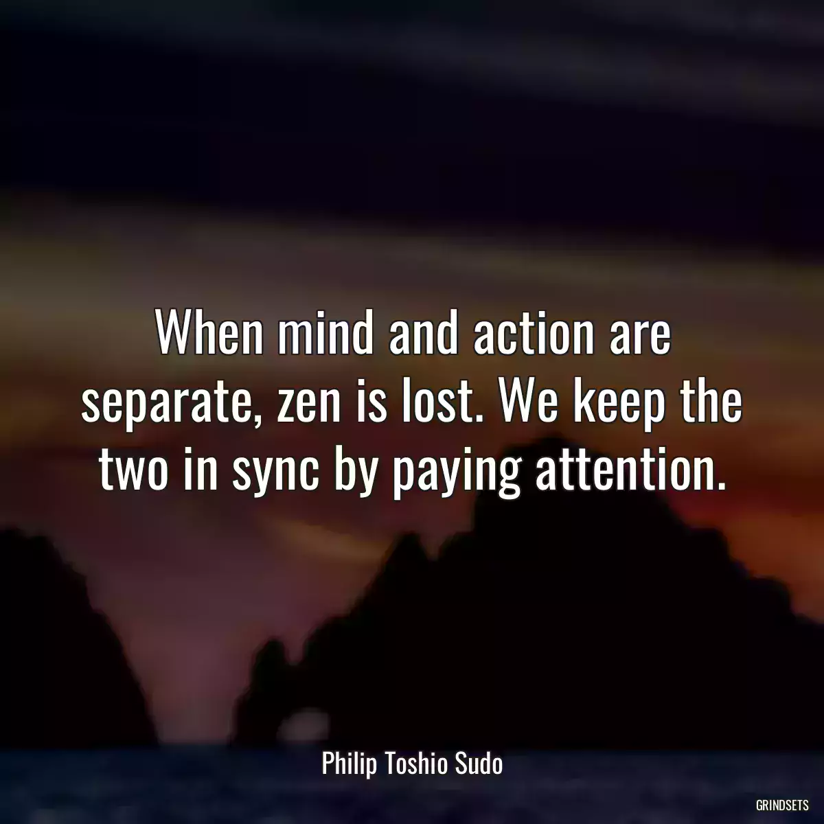 When mind and action are separate, zen is lost. We keep the two in sync by paying attention.