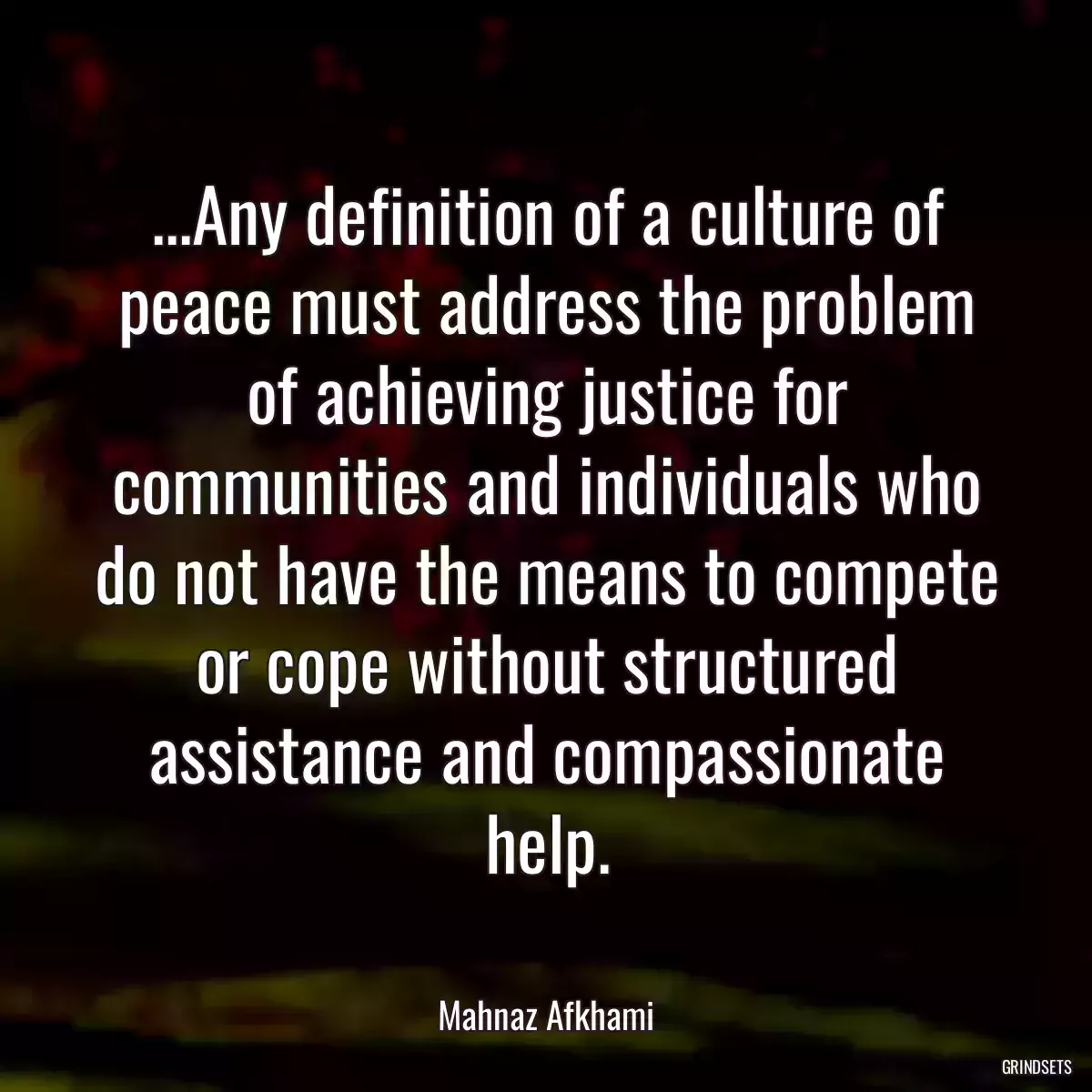 ...Any definition of a culture of peace must address the problem of achieving justice for communities and individuals who do not have the means to compete or cope without structured assistance and compassionate help.