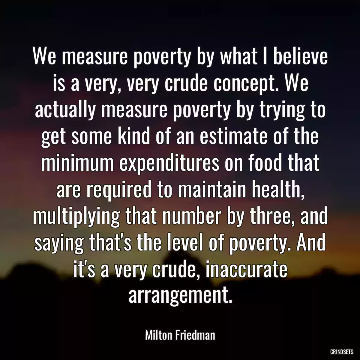 We measure poverty by what I believe is a very, very crude concept. We actually measure poverty by trying to get some kind of an estimate of the minimum expenditures on food that are required to maintain health, multiplying that number by three, and saying that\'s the level of poverty. And it\'s a very crude, inaccurate arrangement.