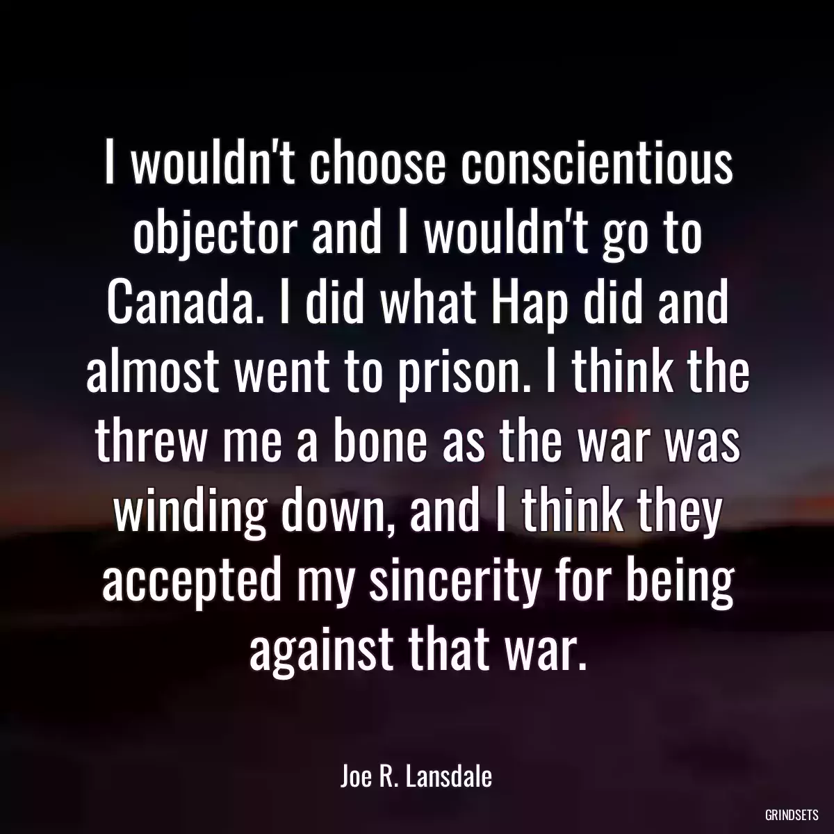 I wouldn\'t choose conscientious objector and I wouldn\'t go to Canada. I did what Hap did and almost went to prison. I think the threw me a bone as the war was winding down, and I think they accepted my sincerity for being against that war.