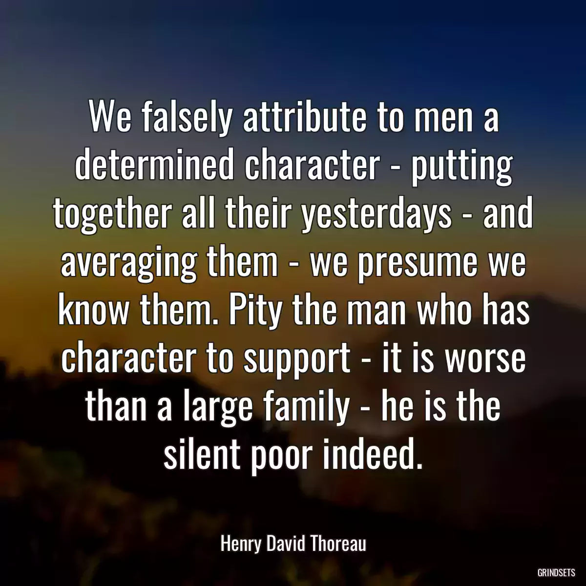 We falsely attribute to men a determined character - putting together all their yesterdays - and averaging them - we presume we know them. Pity the man who has character to support - it is worse than a large family - he is the silent poor indeed.