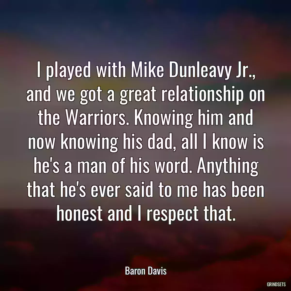 I played with Mike Dunleavy Jr., and we got a great relationship on the Warriors. Knowing him and now knowing his dad, all I know is he\'s a man of his word. Anything that he\'s ever said to me has been honest and I respect that.