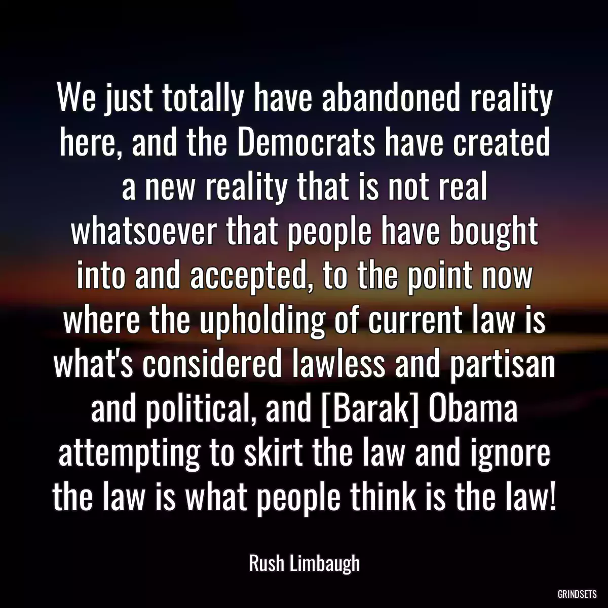 We just totally have abandoned reality here, and the Democrats have created a new reality that is not real whatsoever that people have bought into and accepted, to the point now where the upholding of current law is what\'s considered lawless and partisan and political, and [Barak] Obama attempting to skirt the law and ignore the law is what people think is the law!