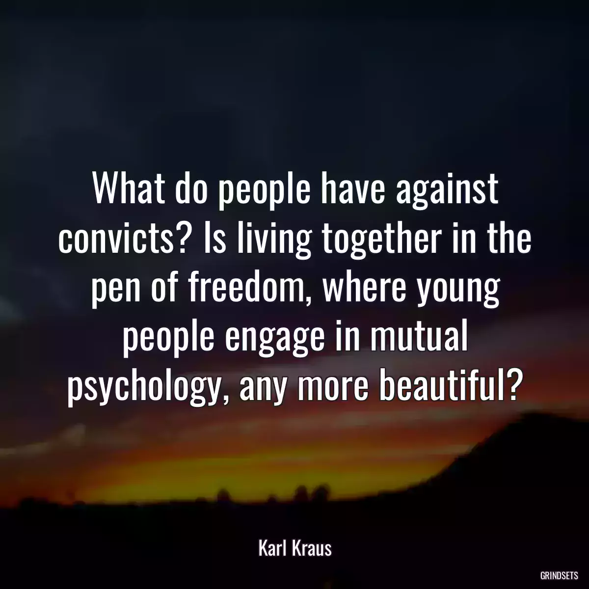 What do people have against convicts? Is living together in the pen of freedom, where young people engage in mutual psychology, any more beautiful?