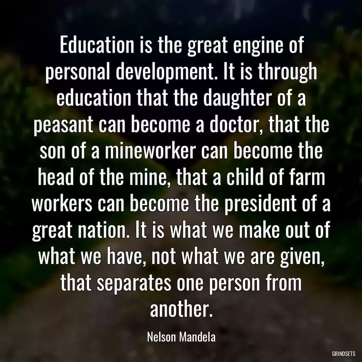 Education is the great engine of personal development. It is through education that the daughter of a peasant can become a doctor, that the son of a mineworker can become the head of the mine, that a child of farm workers can become the president of a great nation. It is what we make out of what we have, not what we are given, that separates one person from another.