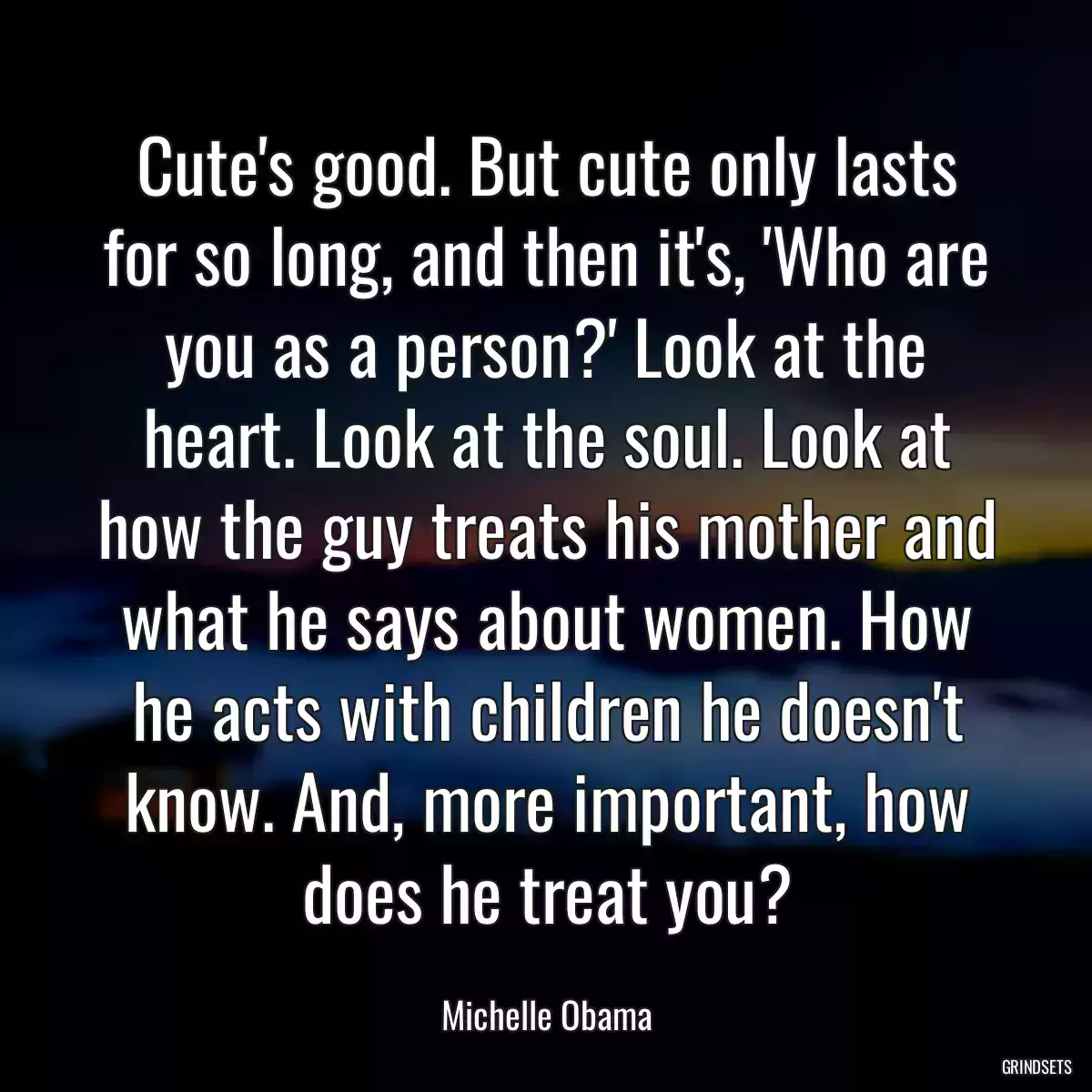 Cute\'s good. But cute only lasts for so long, and then it\'s, \'Who are you as a person?\' Look at the heart. Look at the soul. Look at how the guy treats his mother and what he says about women. How he acts with children he doesn\'t know. And, more important, how does he treat you?