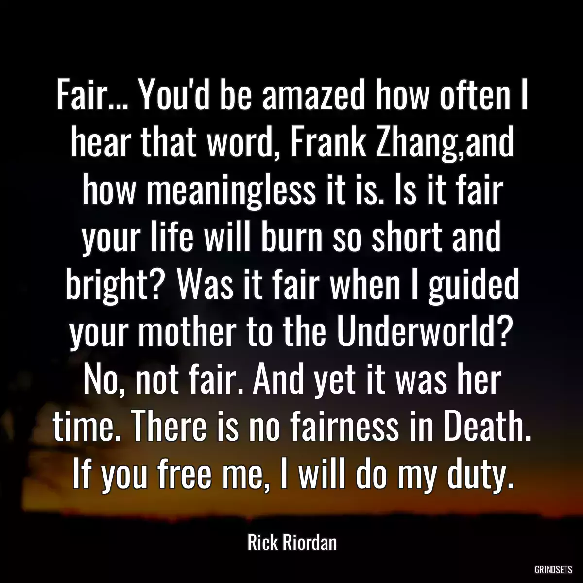 Fair... You\'d be amazed how often I hear that word, Frank Zhang,and how meaningless it is. Is it fair your life will burn so short and bright? Was it fair when I guided your mother to the Underworld? No, not fair. And yet it was her time. There is no fairness in Death. If you free me, I will do my duty.