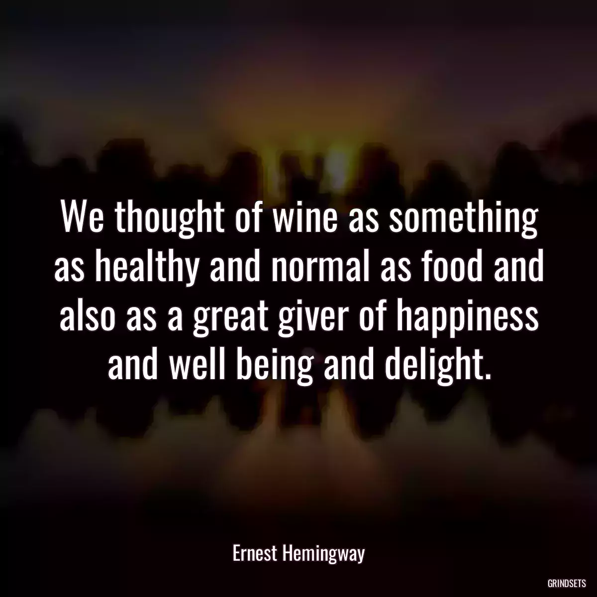 We thought of wine as something as healthy and normal as food and also as a great giver of happiness and well being and delight.