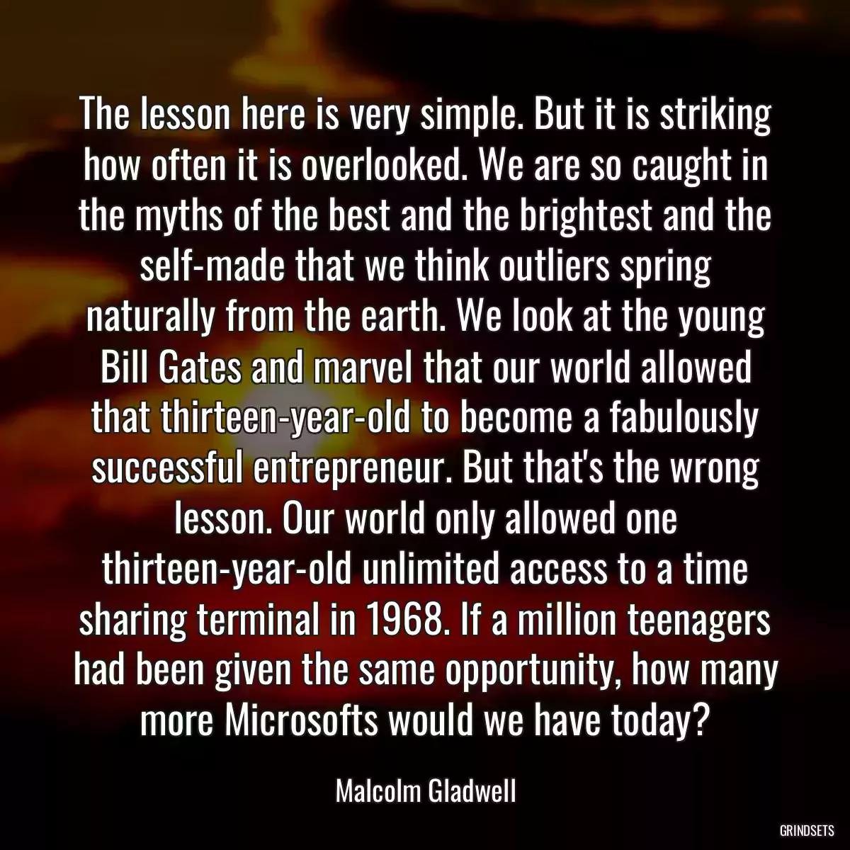 The lesson here is very simple. But it is striking how often it is overlooked. We are so caught in the myths of the best and the brightest and the self-made that we think outliers spring naturally from the earth. We look at the young Bill Gates and marvel that our world allowed that thirteen-year-old to become a fabulously successful entrepreneur. But that\'s the wrong lesson. Our world only allowed one thirteen-year-old unlimited access to a time sharing terminal in 1968. If a million teenagers had been given the same opportunity, how many more Microsofts would we have today?