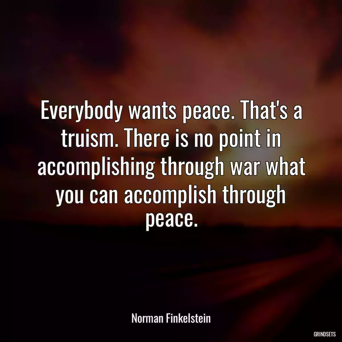 Everybody wants peace. That\'s a truism. There is no point in accomplishing through war what you can accomplish through peace.