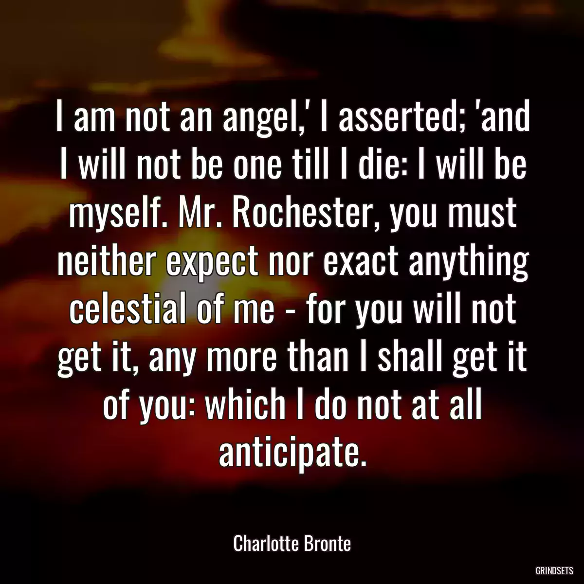 I am not an angel,\' I asserted; \'and I will not be one till I die: I will be myself. Mr. Rochester, you must neither expect nor exact anything celestial of me - for you will not get it, any more than I shall get it of you: which I do not at all anticipate.