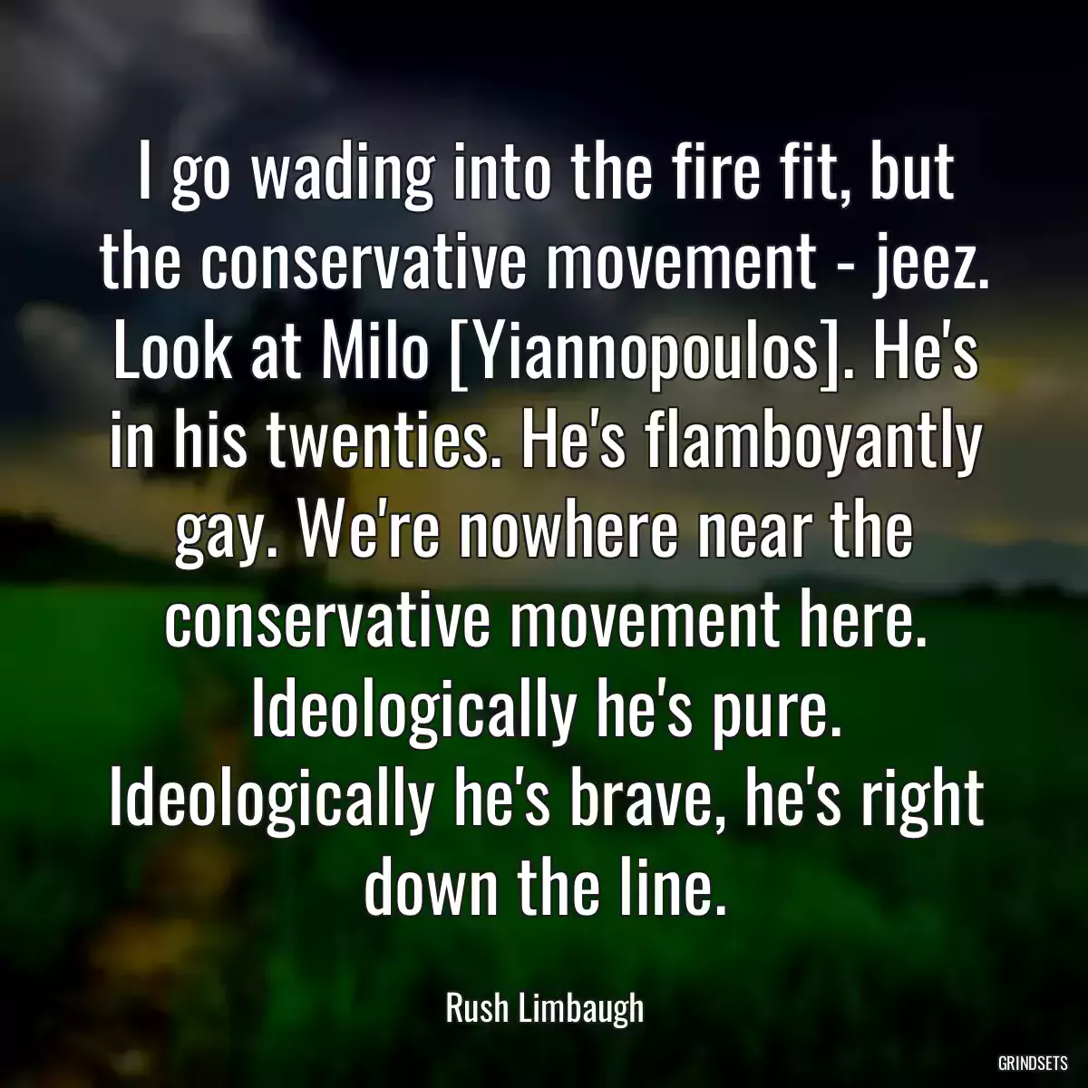 I go wading into the fire fit, but the conservative movement - jeez. Look at Milo [Yiannopoulos]. He\'s in his twenties. He\'s flamboyantly gay. We\'re nowhere near the conservative movement here. Ideologically he\'s pure. Ideologically he\'s brave, he\'s right down the line.