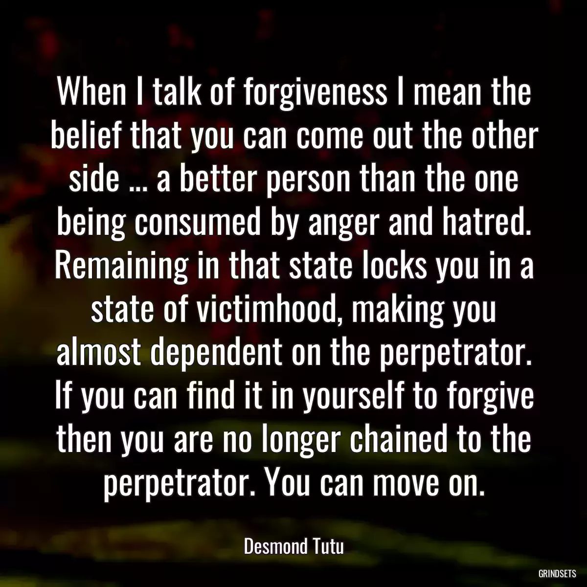 When I talk of forgiveness I mean the belief that you can come out the other side ... a better person than the one being consumed by anger and hatred. Remaining in that state locks you in a state of victimhood, making you almost dependent on the perpetrator. If you can find it in yourself to forgive then you are no longer chained to the perpetrator. You can move on.