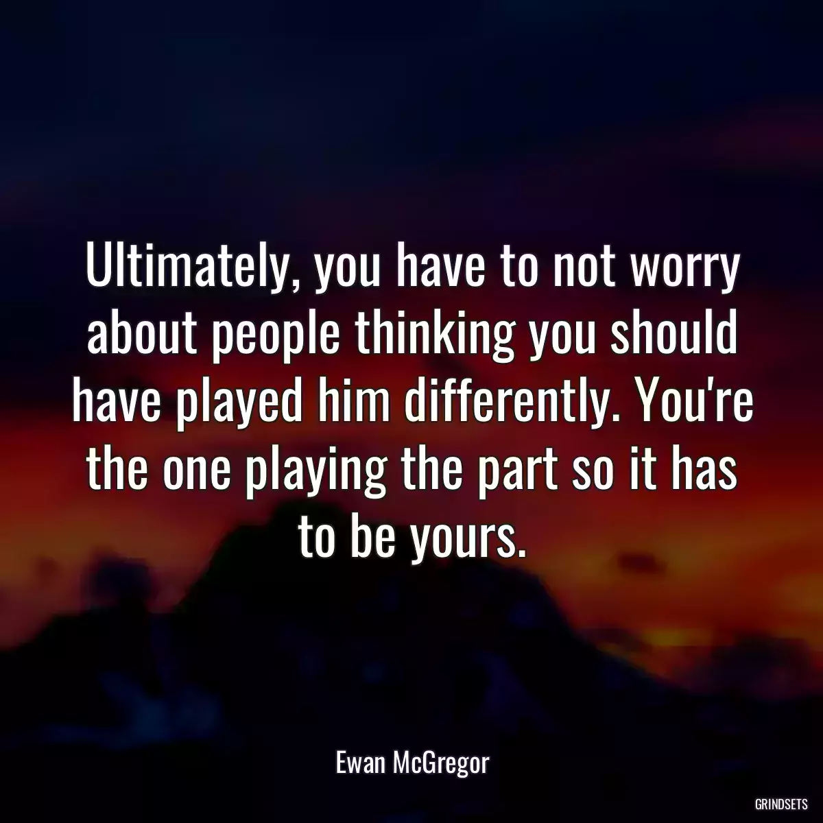 Ultimately, you have to not worry about people thinking you should have played him differently. You\'re the one playing the part so it has to be yours.