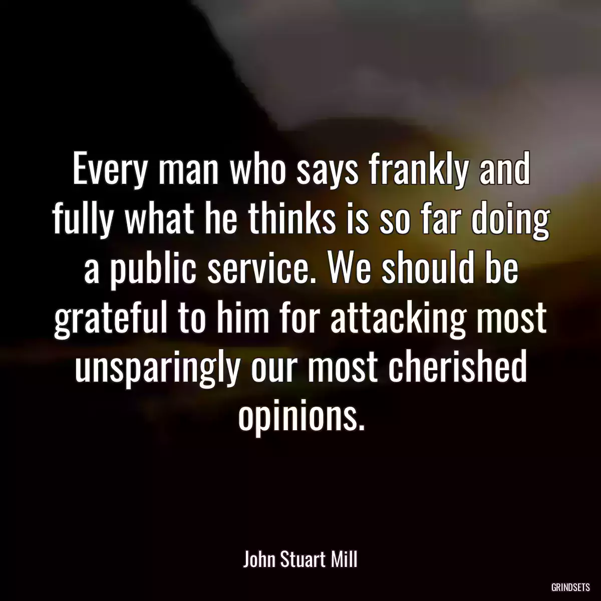 Every man who says frankly and fully what he thinks is so far doing a public service. We should be grateful to him for attacking most unsparingly our most cherished opinions.