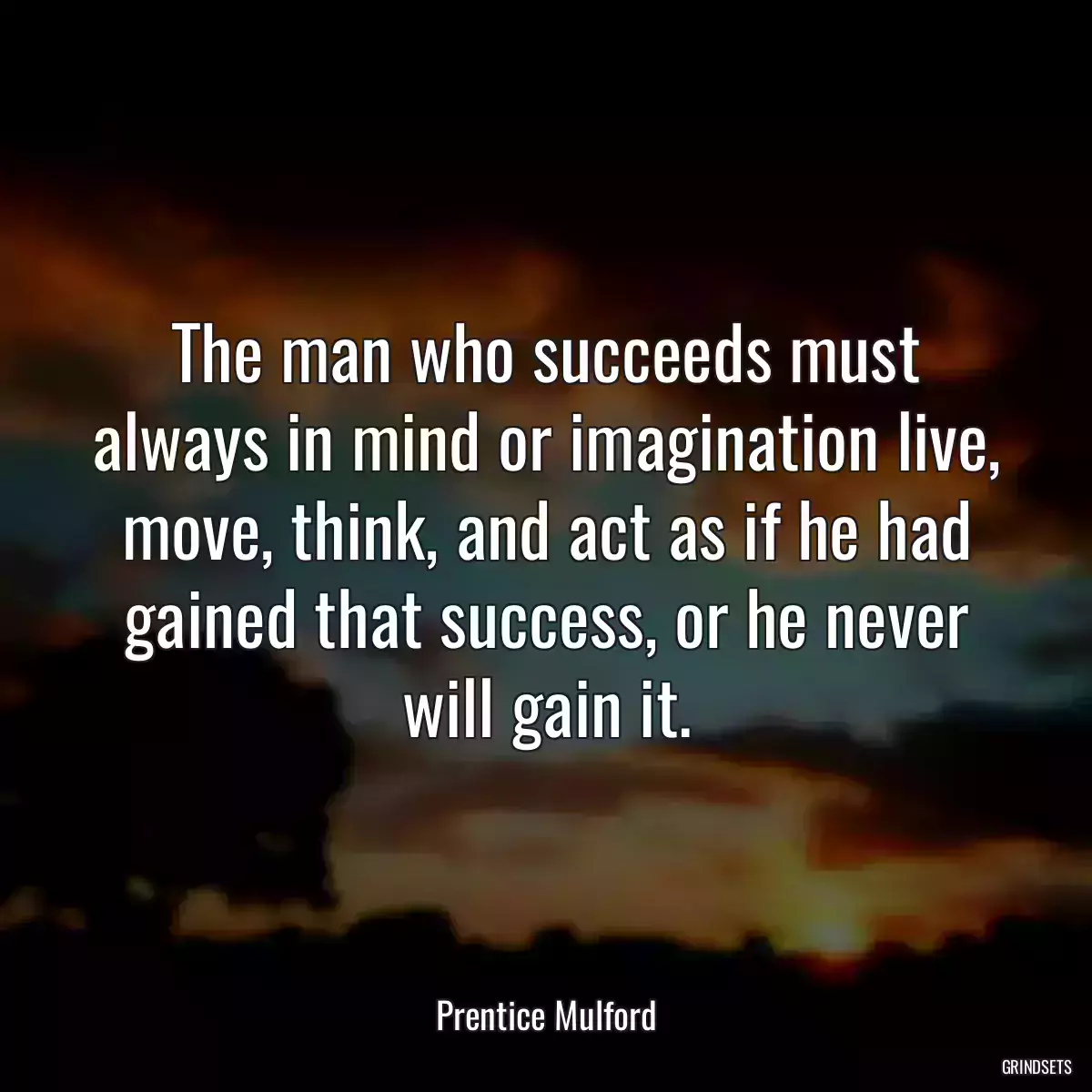 The man who succeeds must always in mind or imagination live, move, think, and act as if he had gained that success, or he never will gain it.