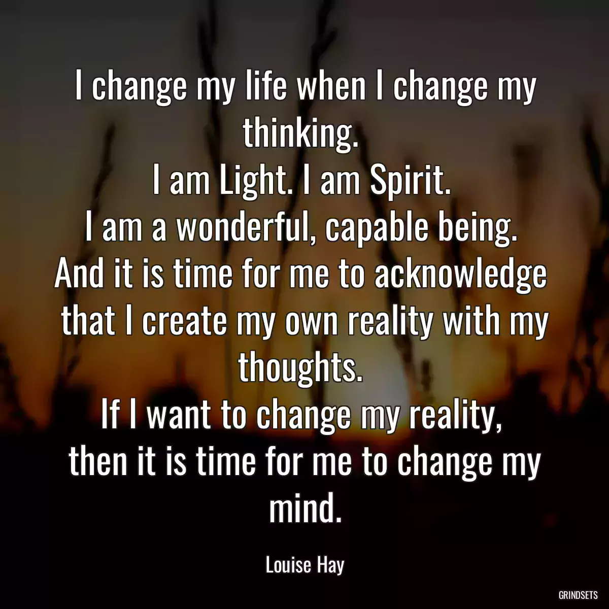 I change my life when I change my thinking. 
I am Light. I am Spirit. 
I am a wonderful, capable being. 
And it is time for me to acknowledge 
that I create my own reality with my thoughts. 
If I want to change my reality, 
then it is time for me to change my mind.