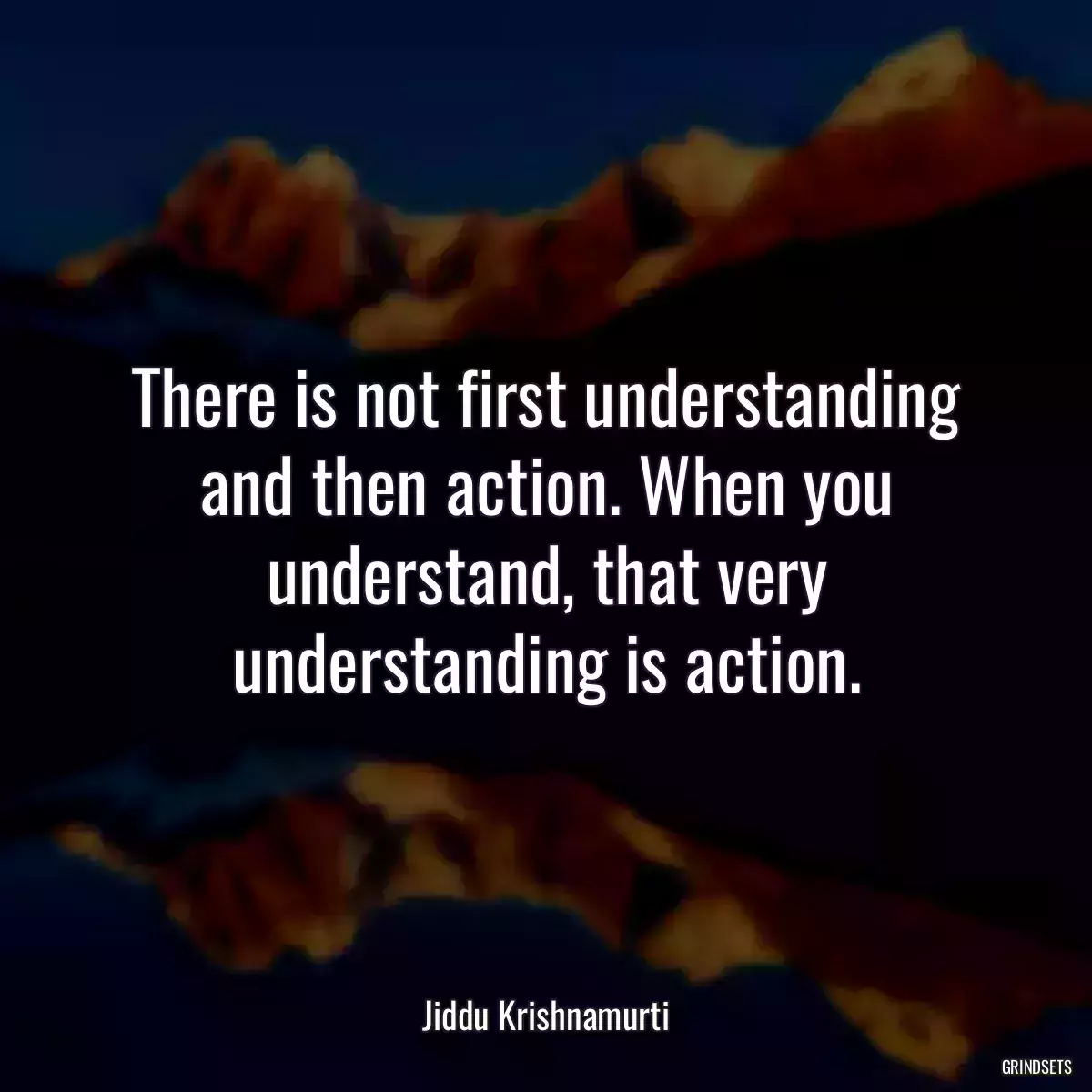 There is not first understanding and then action. When you understand, that very understanding is action.