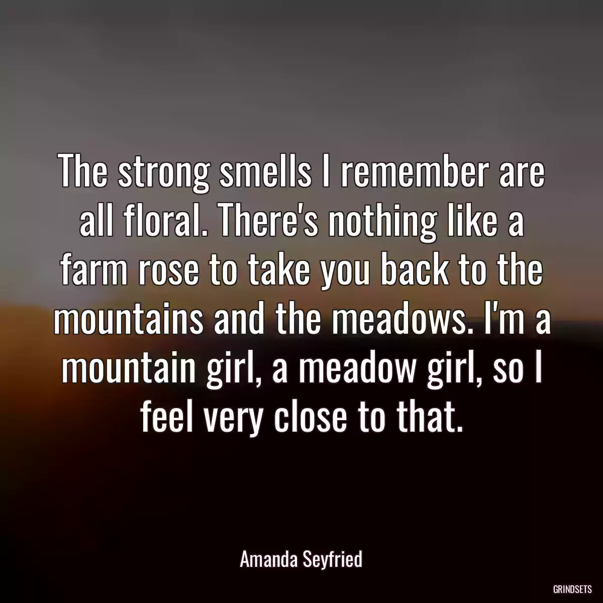 The strong smells I remember are all floral. There\'s nothing like a farm rose to take you back to the mountains and the meadows. I\'m a mountain girl, a meadow girl, so I feel very close to that.