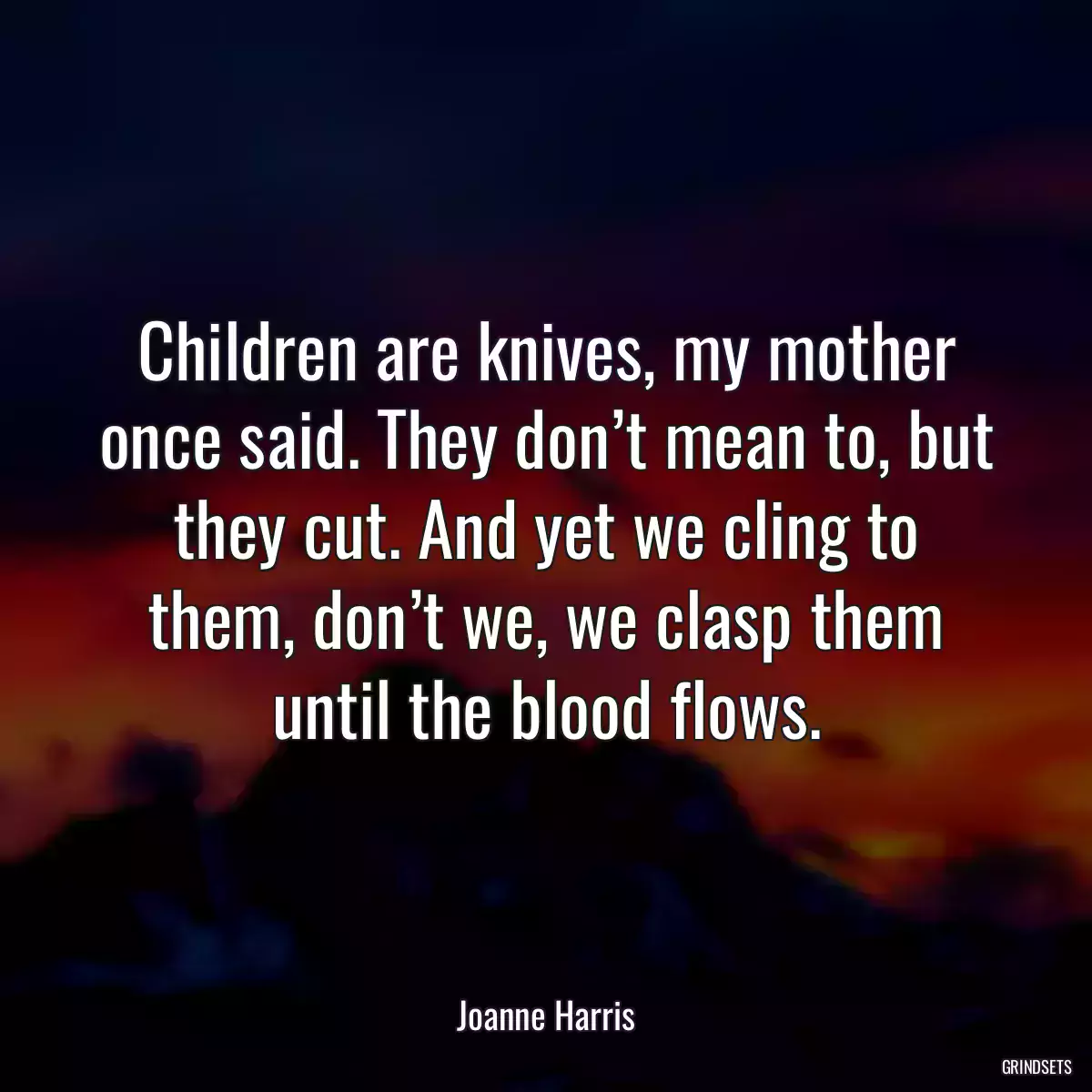 Children are knives, my mother once said. They don’t mean to, but they cut. And yet we cling to them, don’t we, we clasp them until the blood flows.