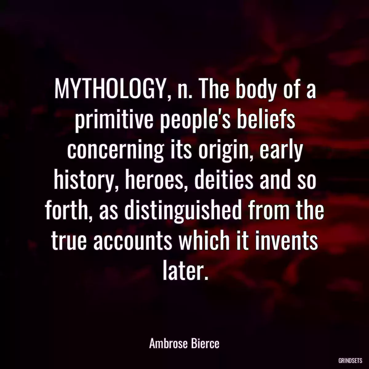 MYTHOLOGY, n. The body of a primitive people\'s beliefs concerning its origin, early history, heroes, deities and so forth, as distinguished from the true accounts which it invents later.