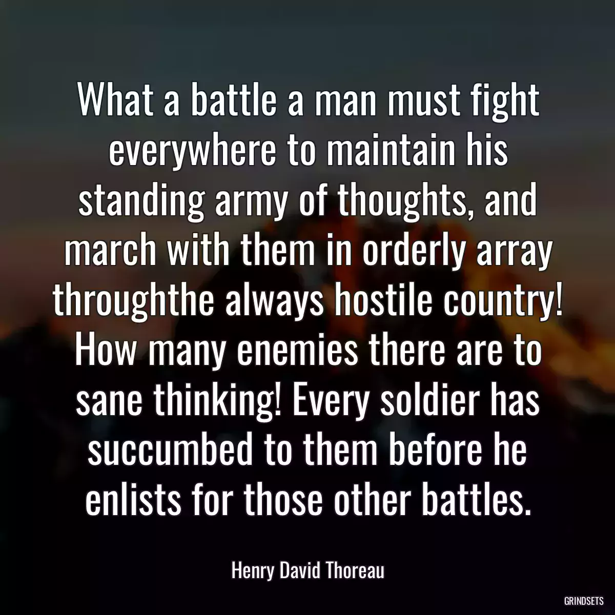 What a battle a man must fight everywhere to maintain his standing army of thoughts, and march with them in orderly array throughthe always hostile country! How many enemies there are to sane thinking! Every soldier has succumbed to them before he enlists for those other battles.