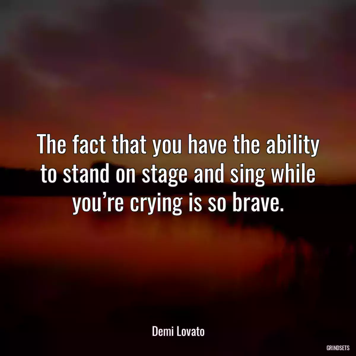 The fact that you have the ability to stand on stage and sing while you’re crying is so brave.