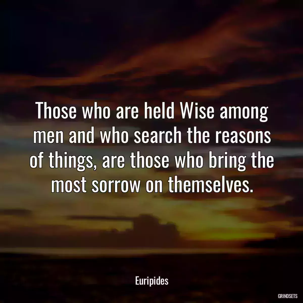 Those who are held Wise among men and who search the reasons of things, are those who bring the most sorrow on themselves.