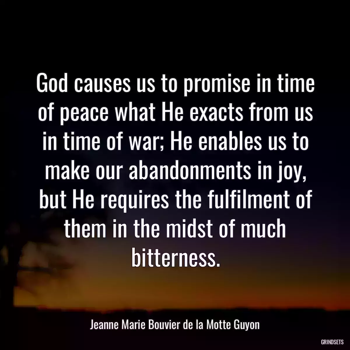 God causes us to promise in time of peace what He exacts from us in time of war; He enables us to make our abandonments in joy, but He requires the fulfilment of them in the midst of much bitterness.