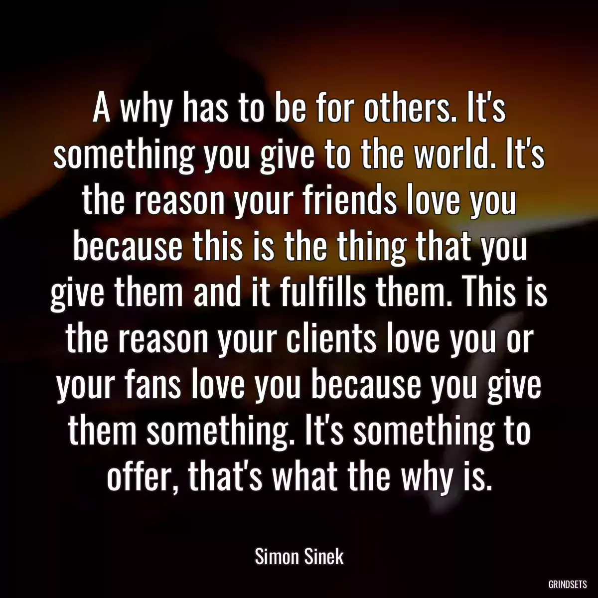 A why has to be for others. It\'s something you give to the world. It\'s the reason your friends love you because this is the thing that you give them and it fulfills them. This is the reason your clients love you or your fans love you because you give them something. It\'s something to offer, that\'s what the why is.