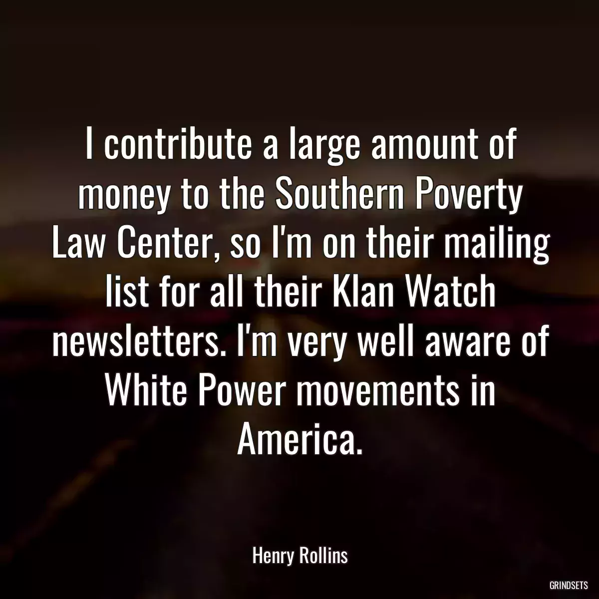 I contribute a large amount of money to the Southern Poverty Law Center, so I\'m on their mailing list for all their Klan Watch newsletters. I\'m very well aware of White Power movements in America.