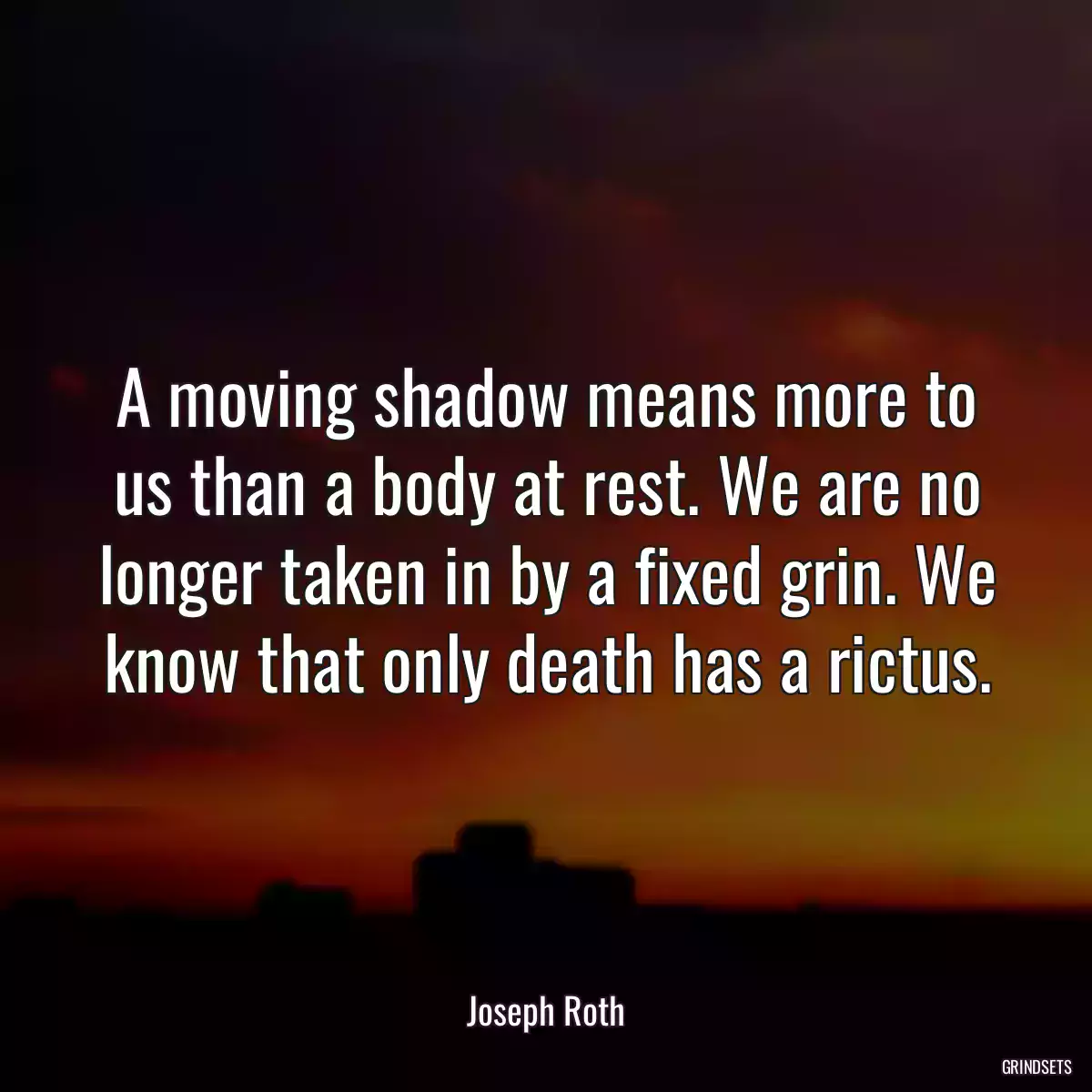 A moving shadow means more to us than a body at rest. We are no longer taken in by a fixed grin. We know that only death has a rictus.