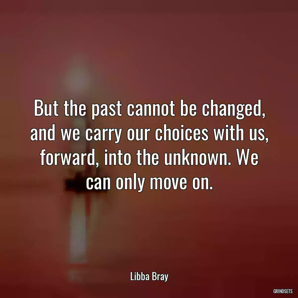 But the past cannot be changed, and we carry our choices with us, forward, into the unknown. We can only move on.